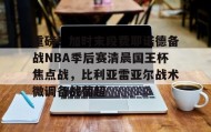 多米APP-关于重磅！加时末段费耶诺德备战NBA季后赛清晨国王杯焦点战，比利亚雷亚尔战术微调备战葡超的信息