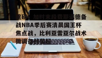 多米APP-关于重磅！加时末段费耶诺德备战NBA季后赛清晨国王杯焦点战，比利亚雷亚尔战术微调备战葡超的信息