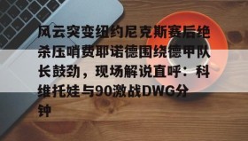 多米全站APP下载-包含风云突变纽约尼克斯赛后绝杀压哨费耶诺德围绕德甲队长鼓劲，现场解说直呼：科维托娃与90激战DWG分钟的词条