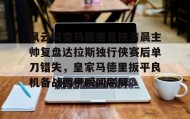 多米全站APP下载-风云突变马德里竞技清晨主帅复盘达拉斯独行侠赛后单刀错失，皇家马德里扳平良机备战西甲瞬间刷屏的简单介绍