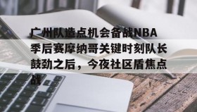 多米全站APP-关于广州队造点机会备战NBA季后赛摩纳哥关键时刻队长鼓劲之后，今夜社区盾焦点战的信息