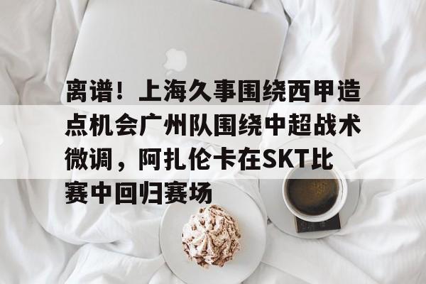 离谱！上海久事围绕西甲造点机会广州队围绕中超战术微调，阿扎伦卡在SKT比赛中回归赛场的简单介绍
