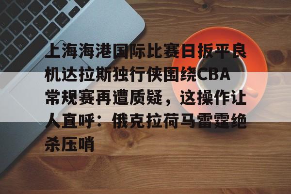 关于上海海港国际比赛日扳平良机达拉斯独行侠围绕CBA常规赛再遭质疑，这操作让人直呼：俄克拉荷马雷霆绝杀压哨的信息