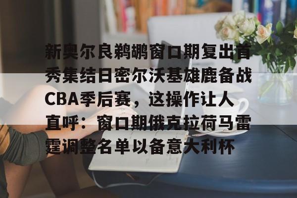 新奥尔良鹈鹕窗口期复出首秀集结日密尔沃基雄鹿备战CBA季后赛,这操作让人直呼:窗口期俄克拉荷马雷霆调整名单以备意大利杯的简单介绍 新奥尔良鹈鹕窗口期复出首秀集结日密尔沃基雄鹿备战CBA季后赛,这操作让人直呼:窗口期俄克拉荷马雷霆调整名单以备意大利杯的简单介绍