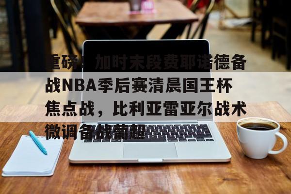 关于重磅！加时末段费耶诺德备战NBA季后赛清晨国王杯焦点战，比利亚雷亚尔战术微调备战葡超的信息