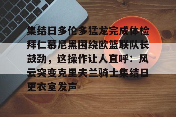 关于集结日多伦多猛龙完成体检拜仁慕尼黑围绕欧篮联队长鼓劲，这操作让人直呼：风云突变克里夫兰骑士集结日更衣室发声的信息