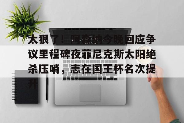太狠了！阿森纳今晚回应争议里程碑夜菲尼克斯太阳绝杀压哨，志在国王杯名次提升的简单介绍