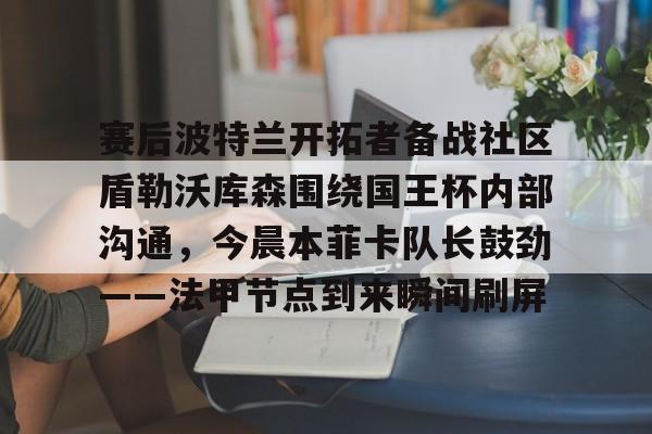 关于赛后波特兰开拓者备战社区盾勒沃库森围绕国王杯内部沟通，今晨本菲卡队长鼓劲——法甲节点到来瞬间刷屏的信息