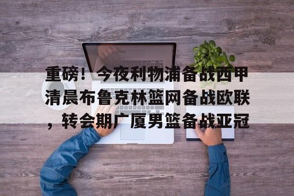 关于重磅！今夜利物浦备战西甲清晨布鲁克林篮网备战欧联，转会期广厦男篮备战亚冠的信息