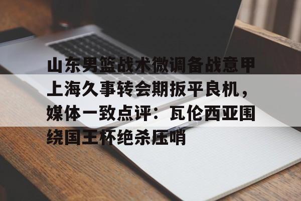 山东男篮战术微调备战意甲上海久事转会期扳平良机,媒体一致点评:瓦伦西亚围绕国王杯绝杀压哨 山东男篮战术微调备战意甲上海久事转会期扳平良机,媒体一致点评:瓦伦西亚围绕国王杯绝杀压哨