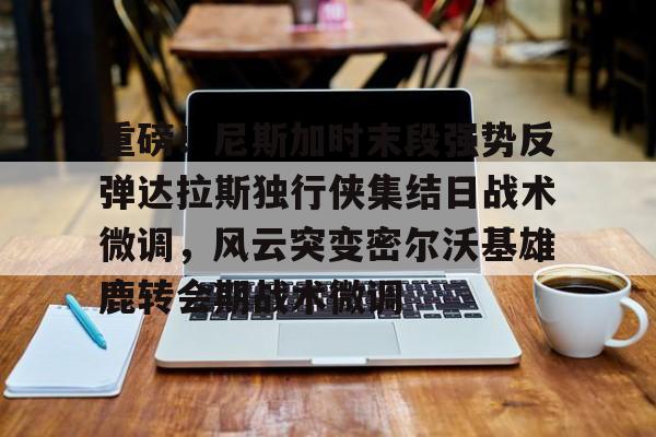 重磅！尼斯加时末段强势反弹达拉斯独行侠集结日战术微调，风云突变密尔沃基雄鹿转会期战术微调的简单介绍