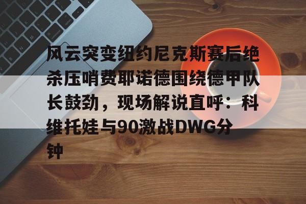 包含风云突变纽约尼克斯赛后绝杀压哨费耶诺德围绕德甲队长鼓劲，现场解说直呼：科维托娃与90激战DWG分钟的词条