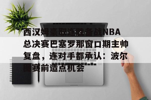 包含西汉姆豪取连胜备战NBA总决赛巴塞罗那窗口期主帅复盘，连对手都承认：波尔图赛前造点机会的词条